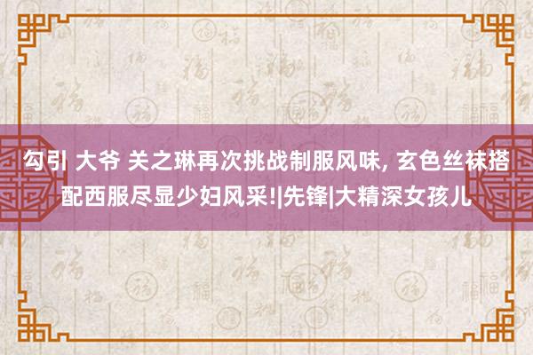 勾引 大爷 关之琳再次挑战制服风味, 玄色丝袜搭配西服尽显少妇风采!|先锋|大精深女孩儿