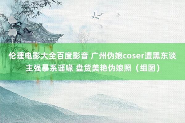 伦理电影大全百度影音 广州伪娘coser遭黑东谈主强暴系谣喙 盘货美艳伪娘照（组图）