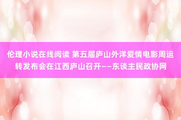 伦理小说在线阅读 第五届庐山外洋爱情电影周运转发布会在江西庐山召开——东谈主民政协网