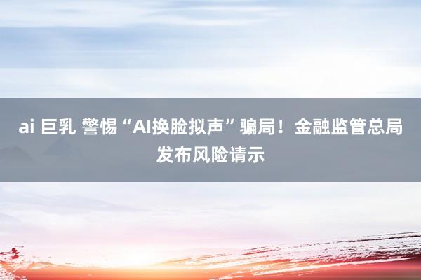 ai 巨乳 警惕“AI换脸拟声”骗局！金融监管总局发布风险请示