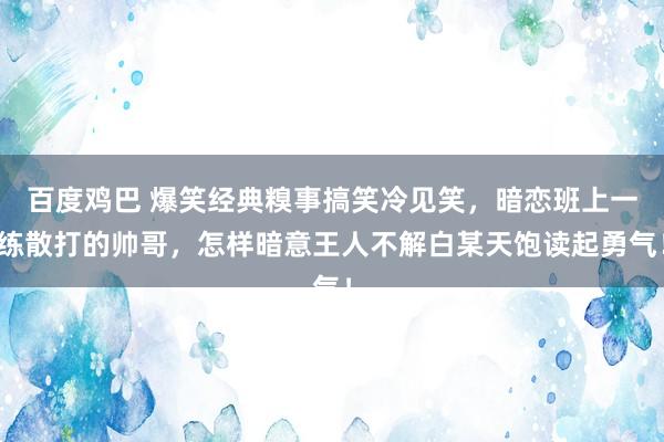 百度鸡巴 爆笑经典糗事搞笑冷见笑，暗恋班上一练散打的帅哥，怎样暗意王人不解白某天饱读起勇气！