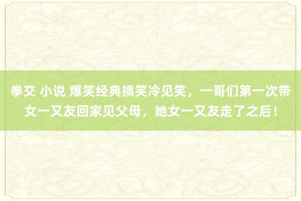 拳交 小说 爆笑经典搞笑冷见笑，一哥们第一次带女一又友回家见父母，她女一又友走了之后！