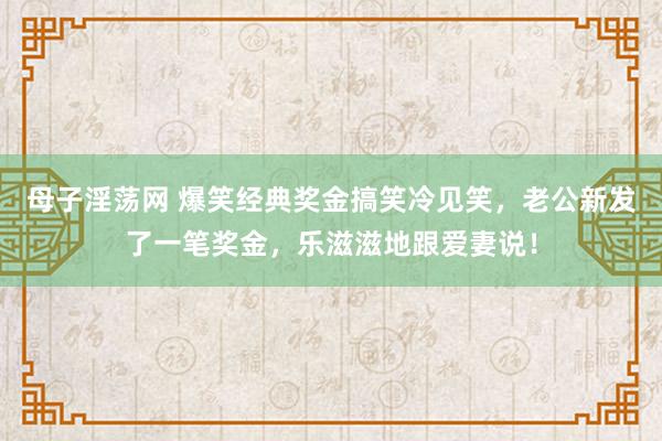 母子淫荡网 爆笑经典奖金搞笑冷见笑，老公新发了一笔奖金，乐滋滋地跟爱妻说！