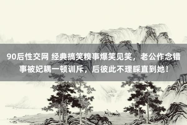 90后性交网 经典搞笑糗事爆笑见笑，老公作念错事被妃耦一顿训斥，后彼此不理睬直到她！