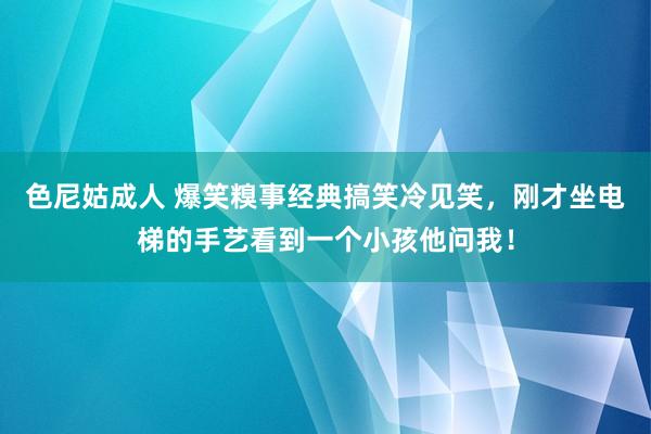 色尼姑成人 爆笑糗事经典搞笑冷见笑，刚才坐电梯的手艺看到一个小孩他问我！