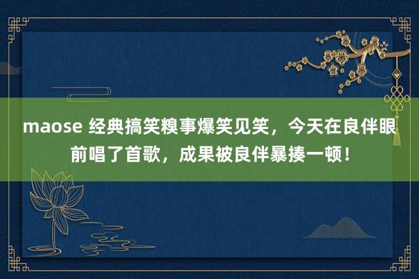 maose 经典搞笑糗事爆笑见笑，今天在良伴眼前唱了首歌，成果被良伴暴揍一顿！