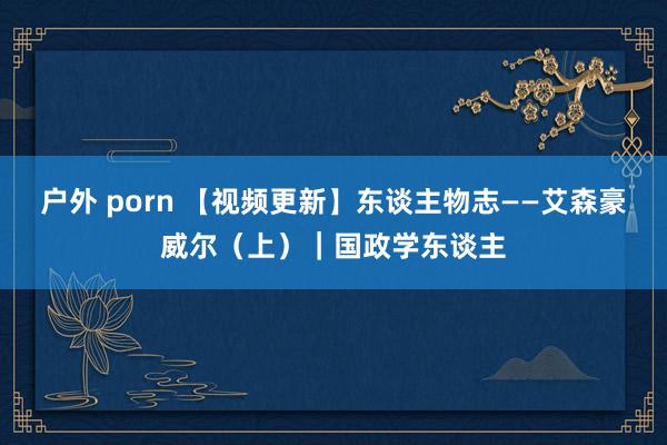 户外 porn 【视频更新】东谈主物志——艾森豪威尔（上）｜国政学东谈主