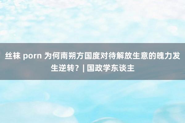 丝袜 porn 为何南朔方国度对待解放生意的魄力发生逆转？| 国政学东谈主