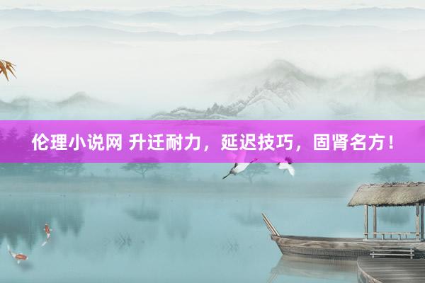 伦理小说网 升迁耐力,延迟技巧,固肾名方!