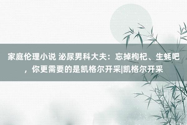 家庭伦理小说 泌尿男科大夫：忘掉枸杞、生蚝吧，你更需要的是凯格尔开采|凯格尔开采