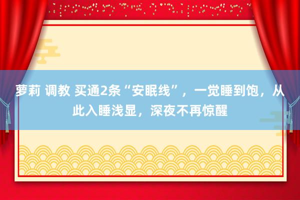 萝莉 调教 买通2条“安眠线”，一觉睡到饱，从此入睡浅显，深夜不再惊醒