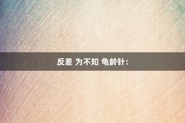 反差 为不知 龟龄针：