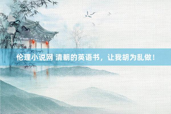 伦理小说网 清朝的英语书，让我胡为乱做！