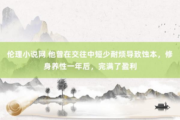 伦理小说网 他曾在交往中短少耐烦导致蚀本，修身养性一年后，完满了盈利