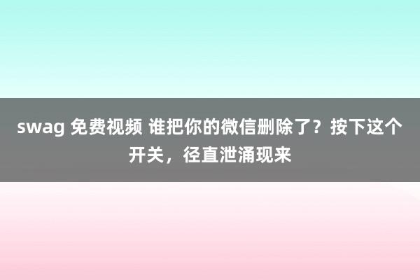 swag 免费视频 谁把你的微信删除了？按下这个开关，径直泄涌现来