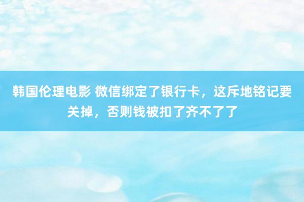 韩国伦理电影 微信绑定了银行卡，这斥地铭记要关掉，否则钱被扣了齐不了了