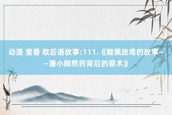 动漫 里番 歇后语故事:111.《黢黑放毒的故事——潘小脚熬药背后的霸术》