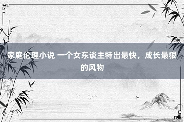 家庭伦理小说 一个女东谈主特出最快，成长最狠的风物