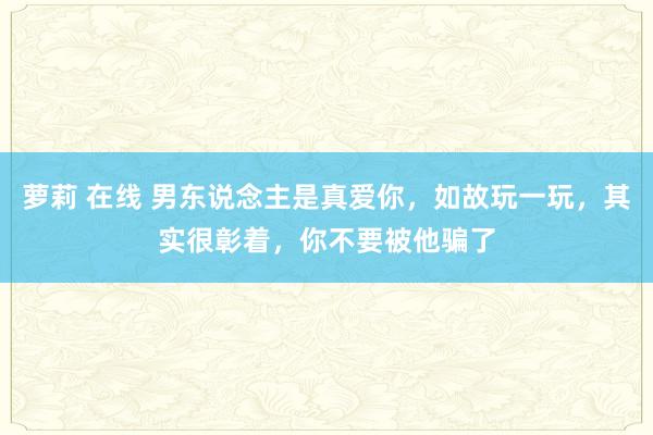 萝莉 在线 男东说念主是真爱你，如故玩一玩，其实很彰着，你不要被他骗了