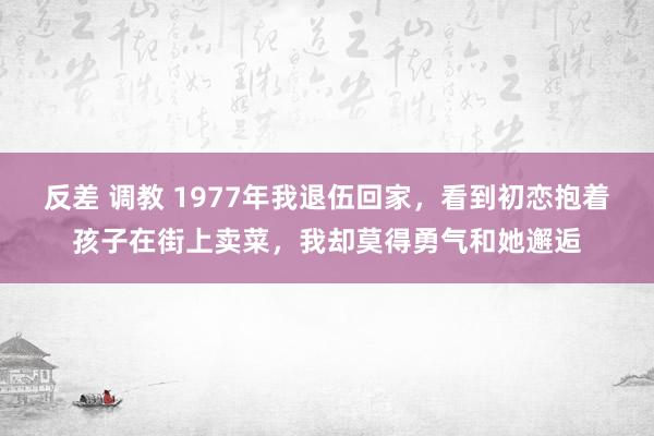 反差 调教 1977年我退伍回家，看到初恋抱着孩子在街上卖菜，我却莫得勇气和她邂逅
