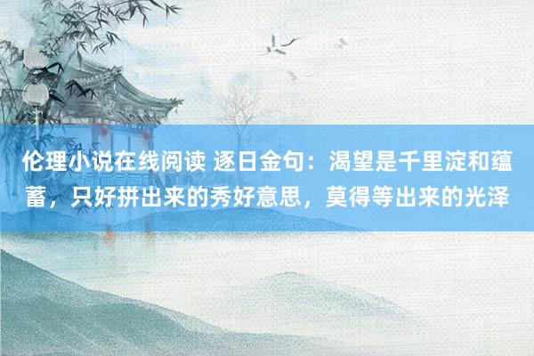 伦理小说在线阅读 逐日金句：渴望是千里淀和蕴蓄，只好拼出来的秀好意思，莫得等出来的光泽