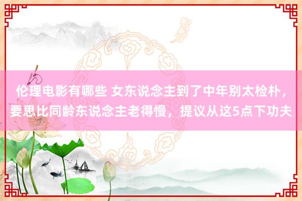 伦理电影有哪些 女东说念主到了中年别太检朴，要思比同龄东说念主老得慢，提议从这5点下功夫