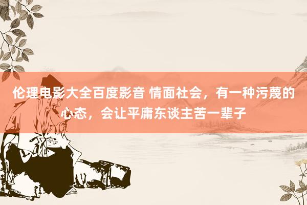 伦理电影大全百度影音 情面社会，有一种污蔑的心态，会让平庸东谈主苦一辈子