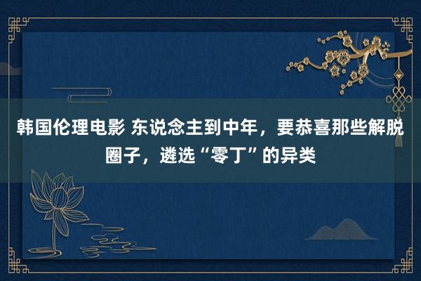 韩国伦理电影 东说念主到中年，要恭喜那些解脱圈子，遴选“零丁”的异类