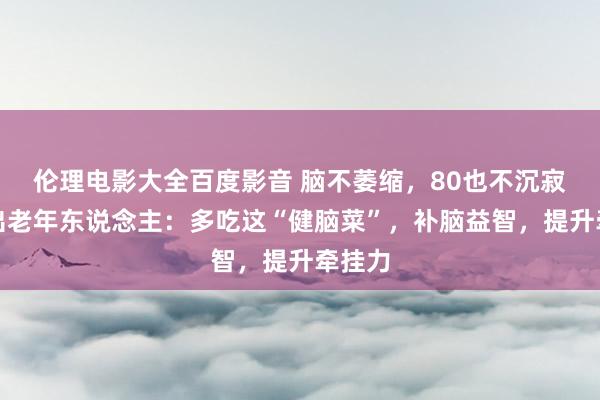 伦理电影大全百度影音 脑不萎缩，80也不沉寂，提出老年东说念主：多吃这“健脑菜”，补脑益智，提升牵挂力