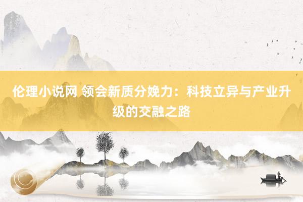 伦理小说网 领会新质分娩力：科技立异与产业升级的交融之路