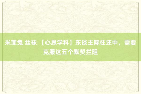 米菲兔 丝袜 【心思学科】东谈主际往还中，需要克服这五个默契拦阻