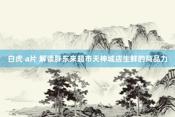白虎 a片 解读胖东来超市天神城店生鲜的商品力