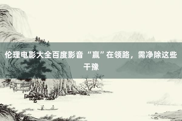 伦理电影大全百度影音 “赢”在领路，需净除这些干豫