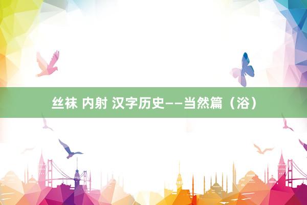 丝袜 内射 汉字历史——当然篇（浴）