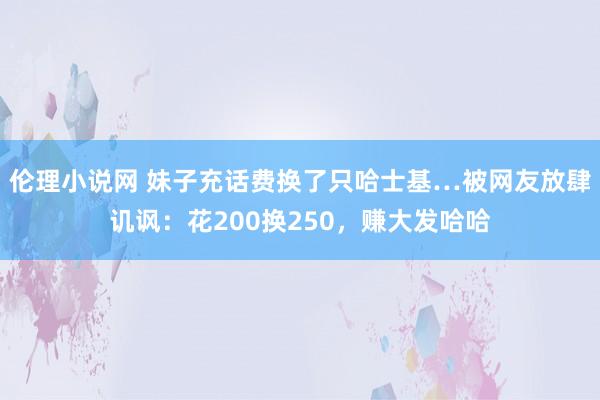 伦理小说网 妹子充话费换了只哈士基…被网友放肆讥讽：花200换250，赚大发哈哈