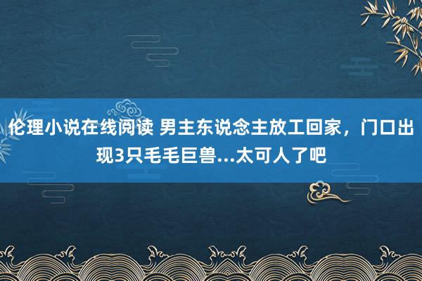 伦理小说在线阅读 男主东说念主放工回家，门口出现3只毛毛巨兽...太可人了吧