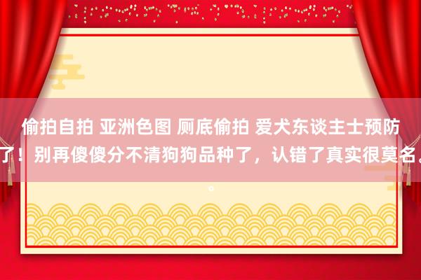 偷拍自拍 亚洲色图 厕底偷拍 爱犬东谈主士预防了！别再傻傻分不清狗狗品种了，认错了真实很莫名。