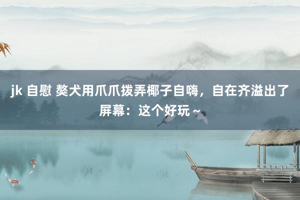 jk 自慰 獒犬用爪爪拨弄椰子自嗨，自在齐溢出了屏幕：这个好玩～