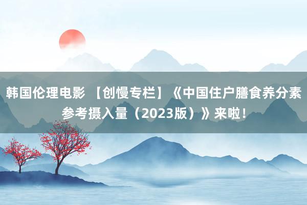 韩国伦理电影 【创慢专栏】《中国住户膳食养分素参考摄入量（2023版）》来啦！