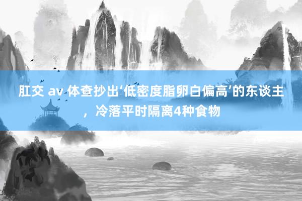 肛交 av 体查抄出‘低密度脂卵白偏高’的东谈主，冷落平时隔离4种食物