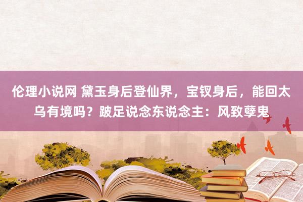 伦理小说网 黛玉身后登仙界，宝钗身后，能回太乌有境吗？跛足说念东说念主：风致孽鬼