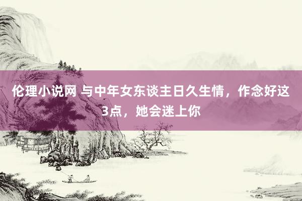伦理小说网 与中年女东谈主日久生情，作念好这3点，她会迷上你
