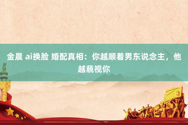 金晨 ai换脸 婚配真相：你越顺着男东说念主，他越藐视你