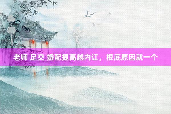 老师 足交 婚配提高越内讧，根底原因就一个