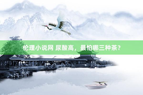 伦理小说网 尿酸高，最怕哪三种茶？