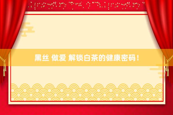 黑丝 做爱 解锁白茶的健康密码！