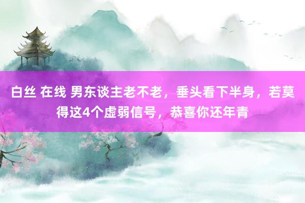 白丝 在线 男东谈主老不老，垂头看下半身，若莫得这4个虚弱信号，恭喜你还年青