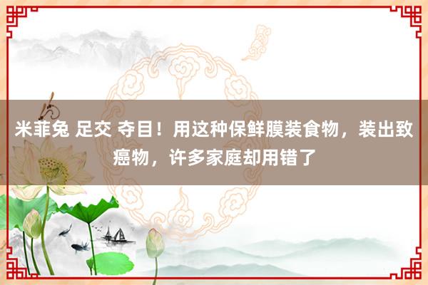 米菲兔 足交 夺目！用这种保鲜膜装食物，装出致癌物，许多家庭却用错了