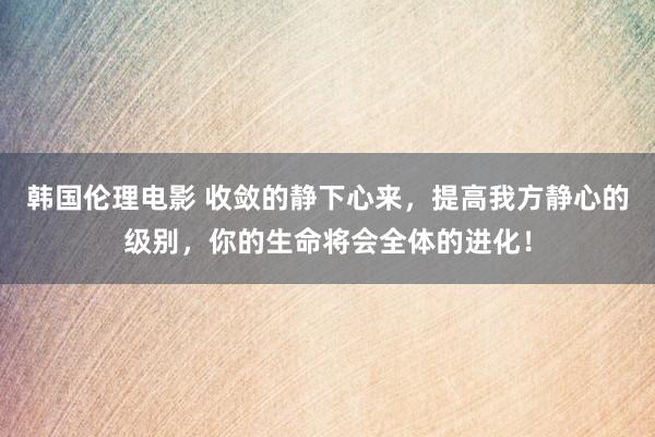 韩国伦理电影 收敛的静下心来，提高我方静心的级别，你的生命将会全体的进化！