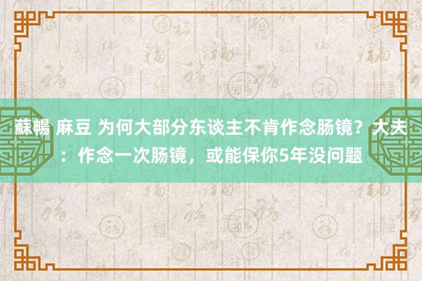 蘇暢 麻豆 为何大部分东谈主不肯作念肠镜？大夫：作念一次肠镜，或能保你5年没问题
